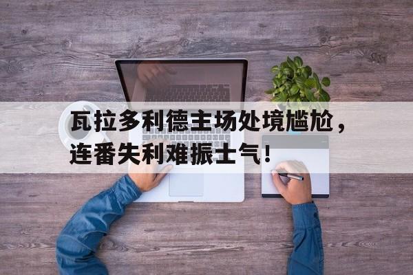 瓦拉多利德主场处境尴尬，连番失利难振士气！的简单介绍